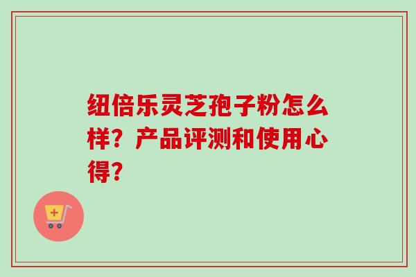 纽倍乐灵芝孢子粉怎么样?产品评测和使用心得? 纽倍乐灵芝孢子粉怎么样?产品评测和使用心得?