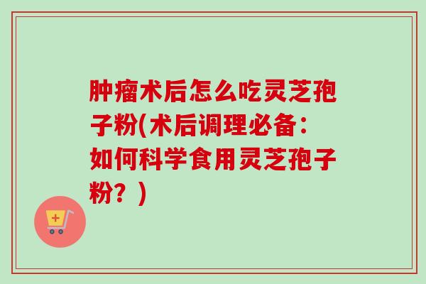 术后怎么吃灵芝孢子粉(术后调理必备:如何科学食用灵芝孢子粉?) 术后怎么吃灵芝孢子粉(术后调理必备:如何科学食用灵芝孢子粉?)
