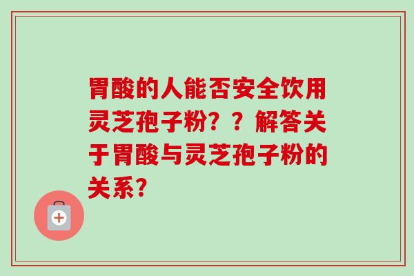 胃酸的人能否安全饮用灵芝孢子粉??解答关于胃酸与灵芝孢子粉的关系? 胃酸的人能否安全饮用灵芝孢子粉??解答关于胃酸与灵芝孢子粉的关系?