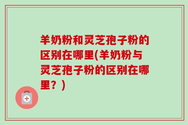 羊奶粉和灵芝孢子粉的区别在哪里(羊奶粉与灵芝孢子粉的区别在哪里？)