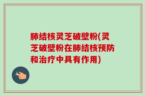 结核灵芝破壁粉(灵芝破壁粉在结核和中具有作用)