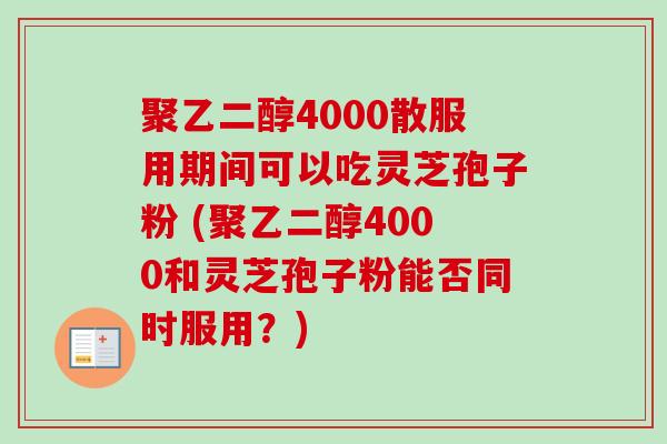 聚乙二醇4000散服用期间可以吃灵芝孢子粉 (聚乙二醇4000和灵芝孢子粉能否同时服用?) 聚乙二醇4000散服用期间可以吃灵芝孢子粉 (聚乙二醇4000和灵芝孢子粉能否同时服用?)