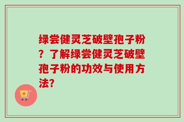 绿尝健灵芝破壁孢子粉?了解绿尝健灵芝破壁孢子粉的功效与使用方法? 绿尝健灵芝破壁孢子粉?了解绿尝健灵芝破壁孢子粉的功效与使用方法?