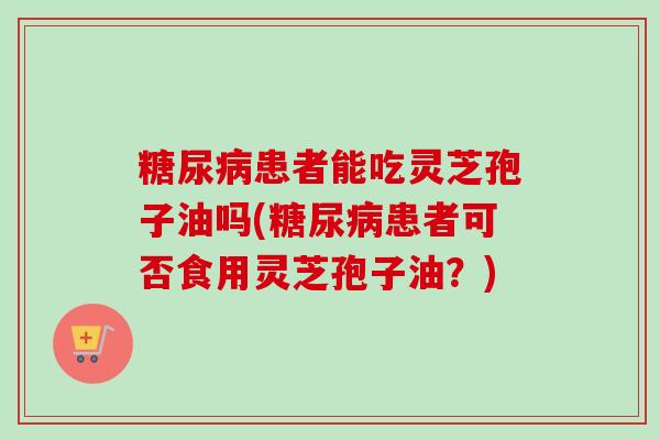 患者能吃灵芝孢子油吗(患者可否食用灵芝孢子油?) 患者能吃灵芝孢子油吗(患者可否食用灵芝孢子油?)