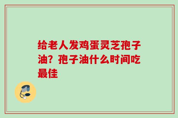 给老人发鸡蛋灵芝孢子油?孢子油什么时间吃佳 给老人发鸡蛋灵芝孢子油?孢子油什么时间吃佳