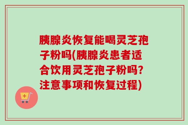 胰腺炎恢复能喝灵芝孢子粉吗(胰腺炎患者适合饮用灵芝孢子粉吗?注意事项和恢复过程) 胰腺炎恢复能喝灵芝孢子粉吗(胰腺炎患者适合饮用灵芝孢子粉吗?注意事项和恢复过程)