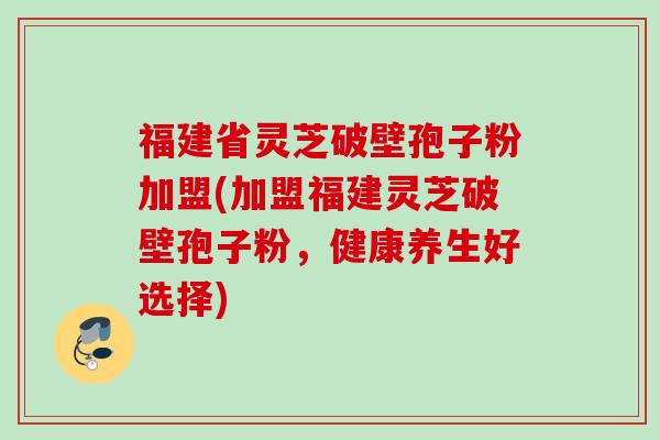 福建省灵芝破壁孢子粉加盟(加盟福建灵芝破壁孢子粉,健康养生好选择) 福建省灵芝破壁孢子粉加盟(加盟福建灵芝破壁孢子粉,健康养生好选择)