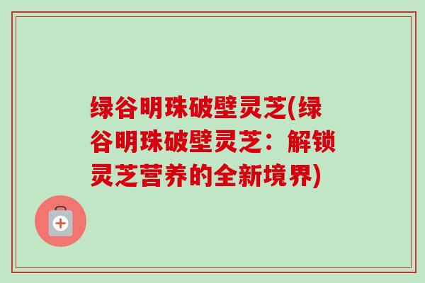 绿谷明珠破壁灵芝(绿谷明珠破壁灵芝:解锁灵芝营养的全新境界) 绿谷明珠破壁灵芝(绿谷明珠破壁灵芝:解锁灵芝营养的全新境界)