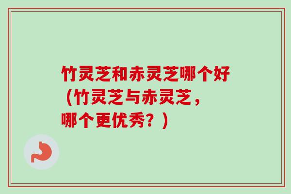 竹灵芝和赤灵芝哪个好 (竹灵芝与赤灵芝,哪个更优秀?) 竹灵芝和赤灵芝哪个好 (竹灵芝与赤灵芝,哪个更优秀?)