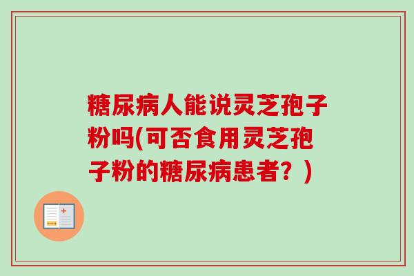 人能说灵芝孢子粉吗(可否食用灵芝孢子粉的患者?) 人能说灵芝孢子粉吗(可否食用灵芝孢子粉的患者?)