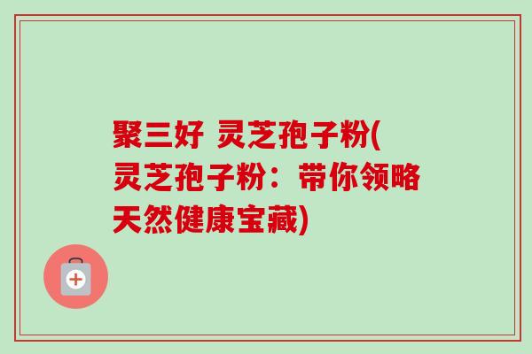 聚三好 灵芝孢子粉(灵芝孢子粉：带你领略天然健康宝藏)