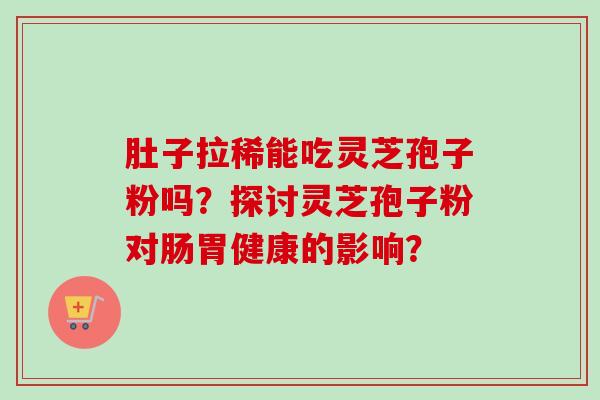 肚子拉稀能吃灵芝孢子粉吗?探讨灵芝孢子粉对肠胃健康的影响? 肚子拉稀能吃灵芝孢子粉吗?探讨灵芝孢子粉对肠胃健康的影响?