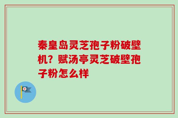 秦皇岛灵芝孢子粉破壁机？赋汤亭灵芝破壁孢子粉怎么样