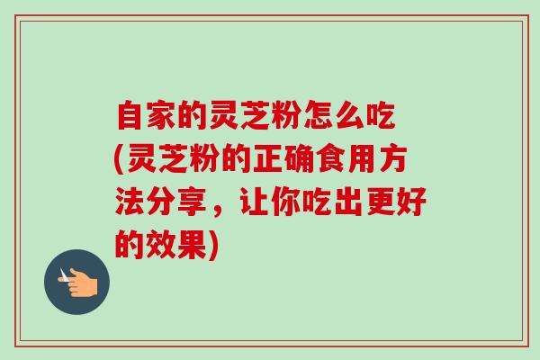 自家的灵芝粉怎么吃 (灵芝粉的正确食用方法分享,让你吃出更好的效果) 自家的灵芝粉怎么吃 (灵芝粉的正确食用方法分享,让你吃出更好的效果)