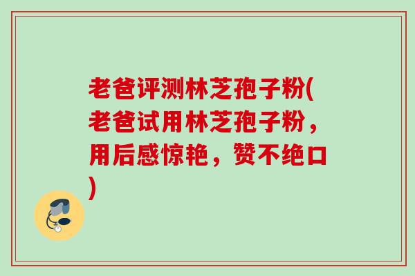 老爸评测林芝孢子粉(老爸试用林芝孢子粉,用后感惊艳,赞不绝口) 老爸评测林芝孢子粉(老爸试用林芝孢子粉,用后感惊艳,赞不绝口)