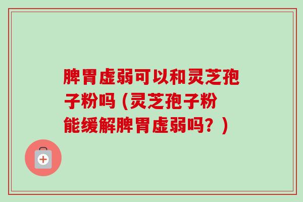 脾胃虚弱可以和灵芝孢子粉吗 (灵芝孢子粉能缓解脾胃虚弱吗?) 脾胃虚弱可以和灵芝孢子粉吗 (灵芝孢子粉能缓解脾胃虚弱吗?)