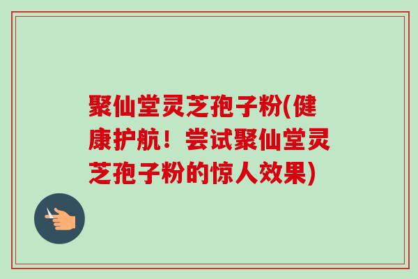 聚仙堂灵芝孢子粉(健康护航！尝试聚仙堂灵芝孢子粉的惊人效果)