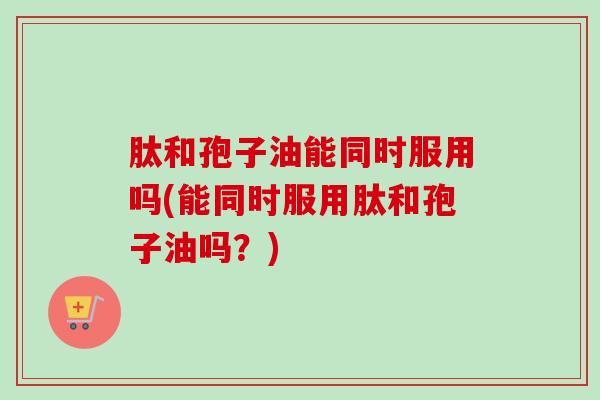 肽和孢子油能同时服用吗(能同时服用肽和孢子油吗?) 肽和孢子油能同时服用吗(能同时服用肽和孢子油吗?)