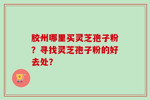 胶州哪里买灵芝孢子粉?寻找灵芝孢子粉的好去处? 胶州哪里买灵芝孢子粉?寻找灵芝孢子粉的好去处?