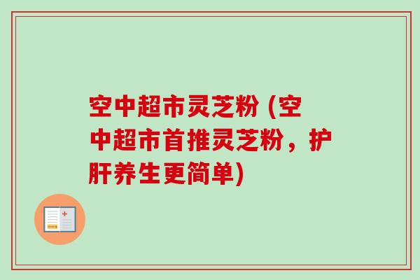空中超市灵芝粉 (空中超市首推灵芝粉,养生更简单) 空中超市灵芝粉 (空中超市首推灵芝粉,养生更简单)