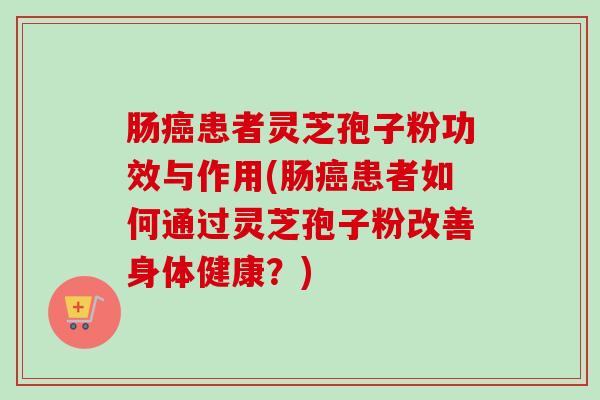 肠患者灵芝孢子粉功效与作用(肠患者如何通过灵芝孢子粉改善身体健康?) 肠患者灵芝孢子粉功效与作用(肠患者如何通过灵芝孢子粉改善身体健康?)