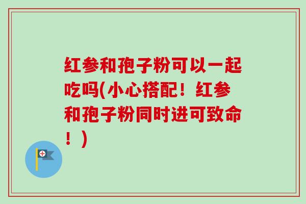 红参和孢子粉可以一起吃吗(小心搭配!红参和孢子粉同时进可致命!) 红参和孢子粉可以一起吃吗(小心搭配!红参和孢子粉同时进可致命!)