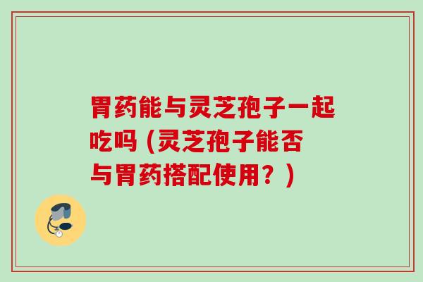 胃药能与灵芝孢子一起吃吗 (灵芝孢子能否与胃药搭配使用?) 胃药能与灵芝孢子一起吃吗 (灵芝孢子能否与胃药搭配使用?)