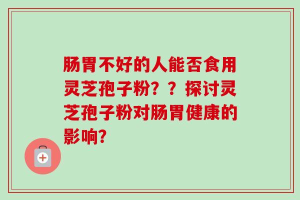 肠胃不好的人能否食用灵芝孢子粉??探讨灵芝孢子粉对肠胃健康的影响? 肠胃不好的人能否食用灵芝孢子粉??探讨灵芝孢子粉对肠胃健康的影响?