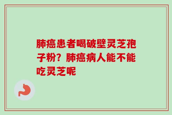 患者喝破壁灵芝孢子粉?人能不能吃灵芝呢 患者喝破壁灵芝孢子粉?人能不能吃灵芝呢