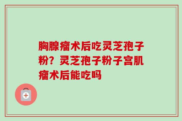 胸腺瘤术后吃灵芝孢子粉?灵芝孢子粉子宫术后能吃吗 胸腺瘤术后吃灵芝孢子粉?灵芝孢子粉子宫术后能吃吗