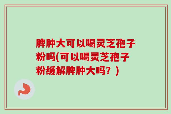脾肿大可以喝灵芝孢子粉吗(可以喝灵芝孢子粉缓解脾肿大吗?) 脾肿大可以喝灵芝孢子粉吗(可以喝灵芝孢子粉缓解脾肿大吗?)