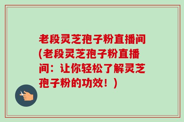 老段灵芝孢子粉直播间(老段灵芝孢子粉直播间:让你轻松了解灵芝孢子粉的功效!) 老段灵芝孢子粉直播间(老段灵芝孢子粉直播间:让你轻松了解灵芝孢子粉的功效!)