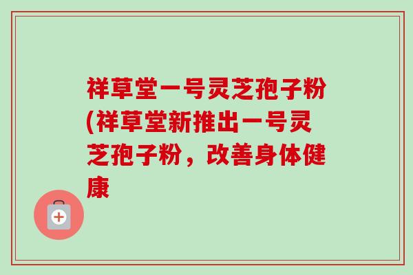 祥草堂一号灵芝孢子粉(祥草堂新推出一号灵芝孢子粉,改善身体健康 祥草堂一号灵芝孢子粉(祥草堂新推出一号灵芝孢子粉,改善身体健康