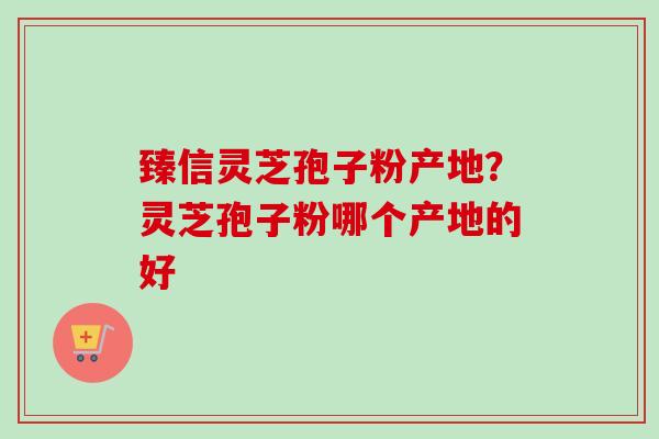 臻信灵芝孢子粉产地？灵芝孢子粉哪个产地的好
