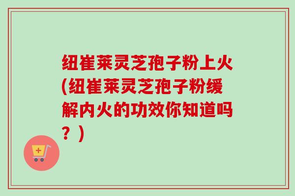 纽崔莱灵芝孢子粉上火(纽崔莱灵芝孢子粉缓解内火的功效你知道吗？)