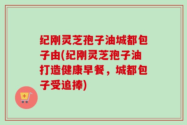 纪刚灵芝孢子油城都包子由(纪刚灵芝孢子油打造健康早餐,城都包子受追捧) 纪刚灵芝孢子油城都包子由(纪刚灵芝孢子油打造健康早餐,城都包子受追捧)