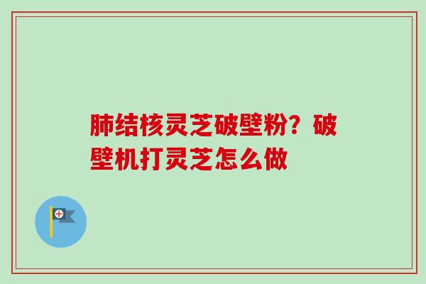 结核灵芝破壁粉?破壁机打灵芝怎么做 结核灵芝破壁粉?破壁机打灵芝怎么做