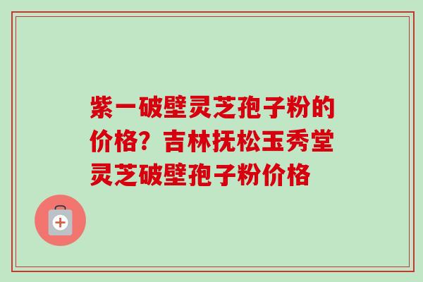 紫一破壁灵芝孢子粉的价格？吉林抚松玉秀堂灵芝破壁孢子粉价格