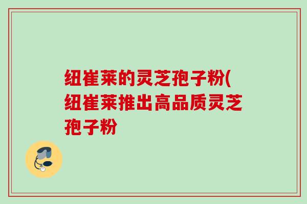 纽崔莱的灵芝孢子粉(纽崔莱推出高品质灵芝孢子粉 纽崔莱的灵芝孢子粉(纽崔莱推出高品质灵芝孢子粉
