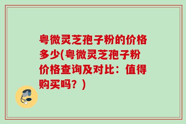 粤微灵芝孢子粉的价格多少(粤微灵芝孢子粉价格查询及对比:值得购买吗?) 粤微灵芝孢子粉的价格多少(粤微灵芝孢子粉价格查询及对比:值得购买吗?)