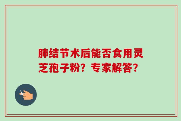 结节术后能否食用灵芝孢子粉?专家解答? 结节术后能否食用灵芝孢子粉?专家解答?