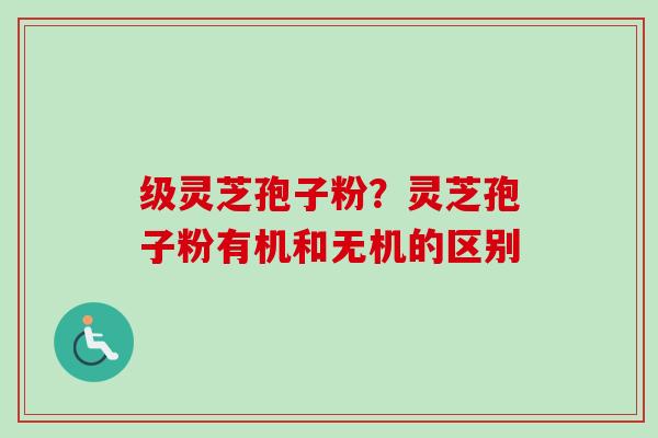 级灵芝孢子粉？灵芝孢子粉有机和无机的区别