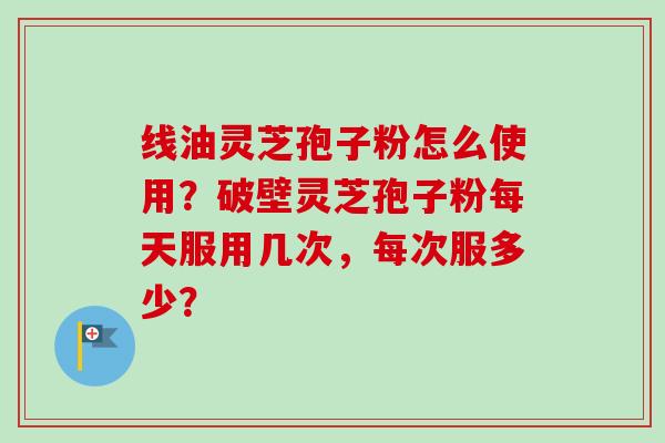 线油灵芝孢子粉怎么使用?破壁灵芝孢子粉每天服用几次,每次服多少? 线油灵芝孢子粉怎么使用?破壁灵芝孢子粉每天服用几次,每次服多少?