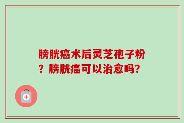 膀胱术后灵芝孢子粉?膀胱可以愈吗? 膀胱术后灵芝孢子粉?膀胱可以愈吗?