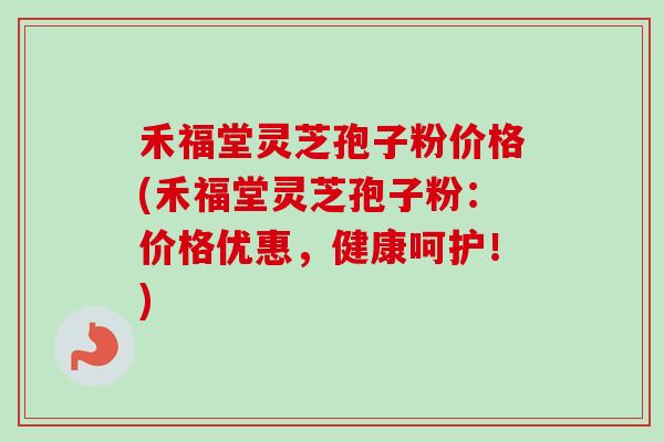 禾福堂灵芝孢子粉价格(禾福堂灵芝孢子粉:价格优惠,健康呵护!) 禾福堂灵芝孢子粉价格(禾福堂灵芝孢子粉:价格优惠,健康呵护!)
