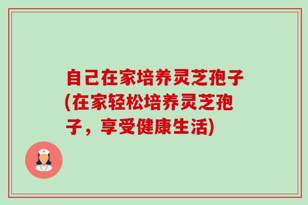 自己在家培养灵芝孢子(在家轻松培养灵芝孢子,享受健康生活) 自己在家培养灵芝孢子(在家轻松培养灵芝孢子,享受健康生活)