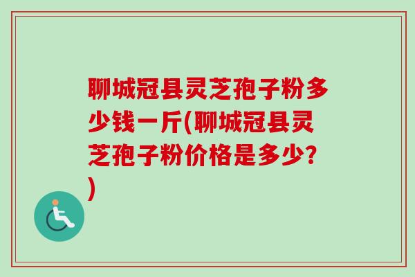 聊城冠县灵芝孢子粉多少钱一斤(聊城冠县灵芝孢子粉价格是多少？)