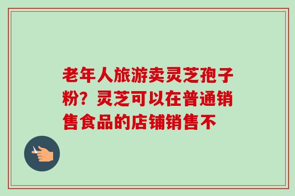 老年人旅游卖灵芝孢子粉?灵芝可以在普通销售食品的店铺销售不 老年人旅游卖灵芝孢子粉?灵芝可以在普通销售食品的店铺销售不