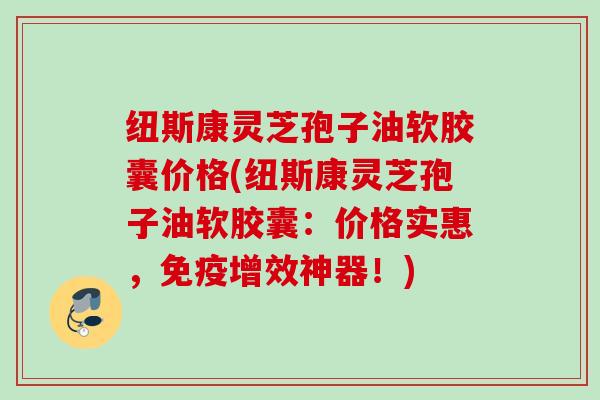 纽斯康灵芝孢子油软胶囊价格(纽斯康灵芝孢子油软胶囊:价格实惠,免疫增效神器!) 纽斯康灵芝孢子油软胶囊价格(纽斯康灵芝孢子油软胶囊:价格实惠,免疫增效神器!)