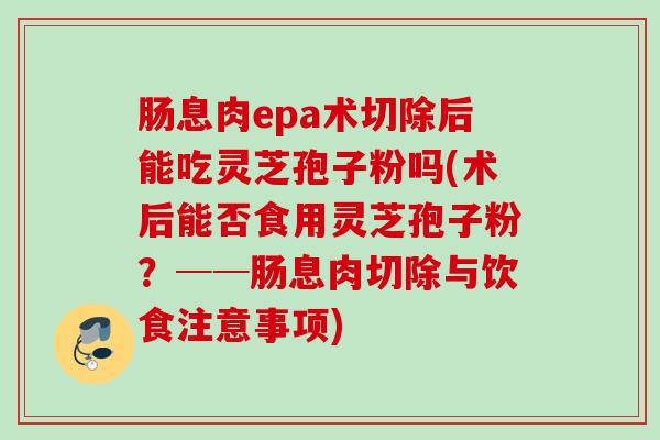 肠息肉epa术切除后能吃灵芝孢子粉吗(术后能否食用灵芝孢子粉？──肠息肉切除与饮食注意事项)